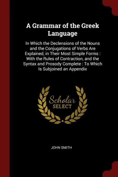 Обложка книги A Grammar of the Greek Language. In Which the Declensions of the Nouns and the Conjugations of Verbs Are Explained, in Their Most Simple Forms : With the Rules of Contraction, and the Syntax and Prosody Complete : To Which Is Subjoined an Appendix, John Smith