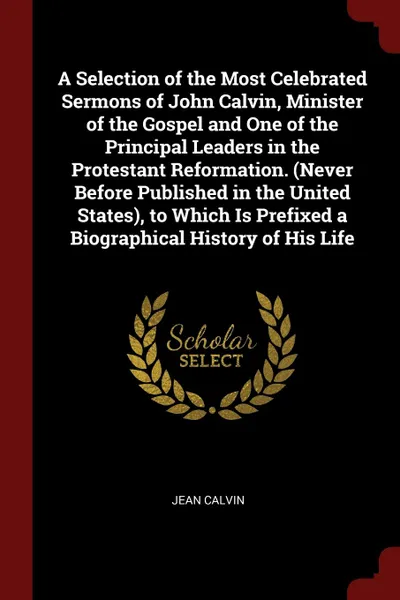 Обложка книги A Selection of the Most Celebrated Sermons of John Calvin, Minister of the Gospel and One of the Principal Leaders in the Protestant Reformation. (Never Before Published in the United States), to Which Is Prefixed a Biographical History of His Life, Jean Calvin