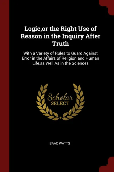 Обложка книги Logic,or the Right Use of Reason in the Inquiry After Truth. With a Variety of Rules to Guard Against Error in the Affairs of Religion and Human Life,as Well As in the Sciences, Isaac Watts