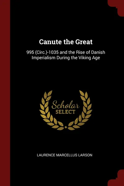 Обложка книги Canute the Great. 995 (Circ.)-1035 and the Rise of Danish Imperialism During the Viking Age, Laurence Marcellus Larson