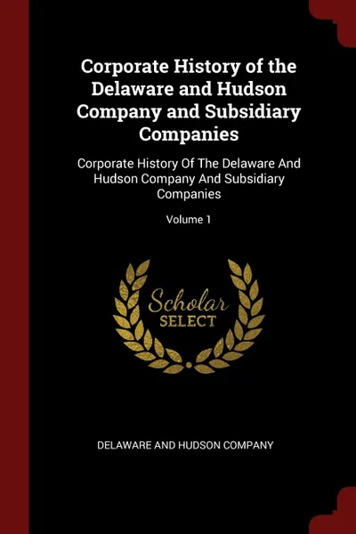 Обложка книги Corporate History of the Delaware and Hudson Company and Subsidiary Companies. Corporate History Of The Delaware And Hudson Company And Subsidiary Companies; Volume 1, 