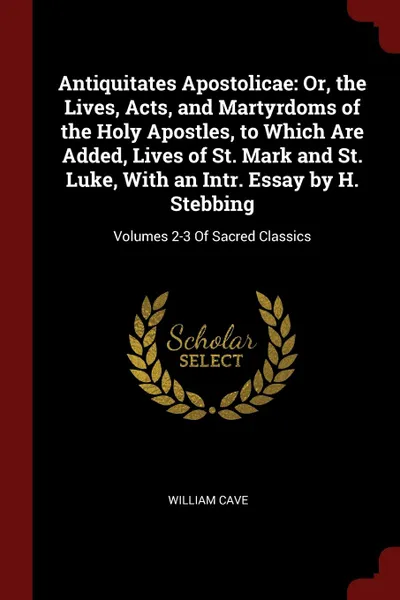 Обложка книги Antiquitates Apostolicae. Or, the Lives, Acts, and Martyrdoms of the Holy Apostles, to Which Are Added, Lives of St. Mark and St. Luke, With an Intr. Essay by H. Stebbing: Volumes 2-3 Of Sacred Classics, William Cave