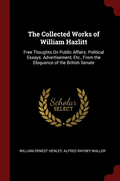 Обложка книги The Collected Works of William Hazlitt. Free Thoughts On Public Affairs. Political Essays. Advertisement, Etc., From the Eloquence of the British Senate, William Ernest Henley, Alfred Rayney Waller