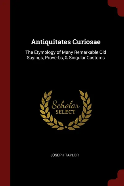 Обложка книги Antiquitates Curiosae. The Etymology of Many Remarkable Old Sayings, Proverbs, . Singular Customs, Joseph Taylor