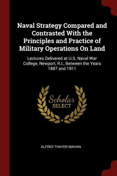 Обложка книги Naval Strategy Compared and Contrasted With the Principles and Practice of Military Operations On Land. Lectures Delivered at U.S. Naval War College, Newport, R.I., Between the Years 1887 and 1911, Alfred Thayer Mahan