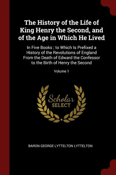 Обложка книги The History of the Life of King Henry the Second, and of the Age in Which He Lived. In Five Books ; to Which Is Prefixed a History of the Revolutions of England From the Death of Edward the Confessor to the Birth of Henry the Second; Volume 1, Baron George Lyttelton Lyttelton