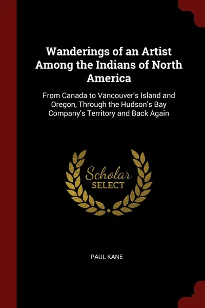 Обложка книги Wanderings of an Artist Among the Indians of North America. From Canada to Vancouver.s Island and Oregon, Through the Hudson.s Bay Company.s Territory and Back Again, Paul Kane