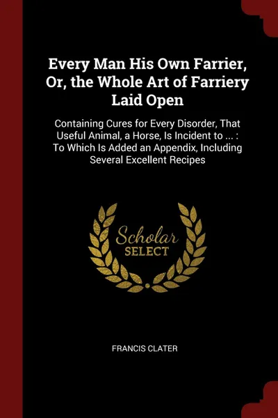 Обложка книги Every Man His Own Farrier, Or, the Whole Art of Farriery Laid Open. Containing Cures for Every Disorder, That Useful Animal, a Horse, Is Incident to ... : To Which Is Added an Appendix, Including Several Excellent Recipes, Francis Clater