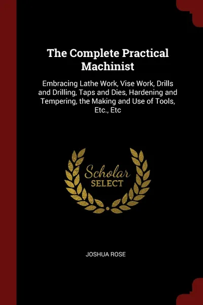 Обложка книги The Complete Practical Machinist. Embracing Lathe Work, Vise Work, Drills and Drilling, Taps and Dies, Hardening and Tempering, the Making and Use of Tools, Etc., Etc, Joshua Rose