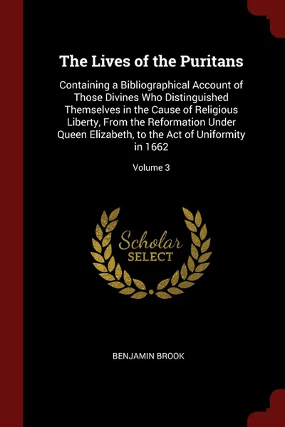 Обложка книги The Lives of the Puritans. Containing a Bibliographical Account of Those Divines Who Distinguished Themselves in the Cause of Religious Liberty, From the Reformation Under Queen Elizabeth, to the Act of Uniformity in 1662; Volume 3, Benjamin Brook