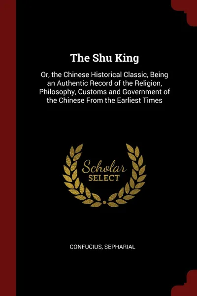 Обложка книги The Shu King. Or, the Chinese Historical Classic, Being an Authentic Record of the Religion, Philosophy, Customs and Government of the Chinese From the Earliest Times, Confucius, Sepharial