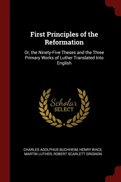 Обложка книги First Principles of the Reformation. Or, the Ninety-Five Theses and the Three Primary Works of Luther Translated Into English, Charles Adolphus Buchheim, Henry Wace, Martin Luther