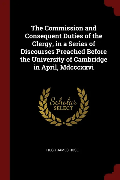 Обложка книги The Commission and Consequent Duties of the Clergy, in a Series of Discourses Preached Before the University of Cambridge in April, Mdcccxxvi, Hugh James Rose