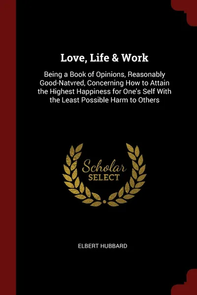 Обложка книги Love, Life . Work. Being a Book of Opinions, Reasonably Good-Natvred, Concerning How to Attain the Highest Happiness for One.s Self With the Least Possible Harm to Others, Hubbard Elbert