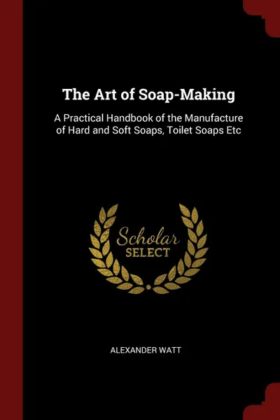 Обложка книги The Art of Soap-Making. A Practical Handbook of the Manufacture of Hard and Soft Soaps, Toilet Soaps Etc, Alexander Watt