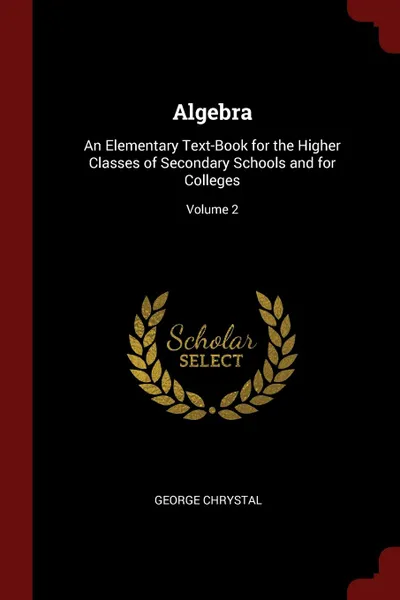 Обложка книги Algebra. An Elementary Text-Book for the Higher Classes of Secondary Schools and for Colleges; Volume 2, George Chrystal