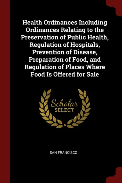 Обложка книги Health Ordinances Including Ordinances Relating to the Preservation of Public Health, Regulation of Hospitals, Prevention of Disease, Preparation of Food, and Regulation of Places Where Food Is Offered for Sale, San Francisco