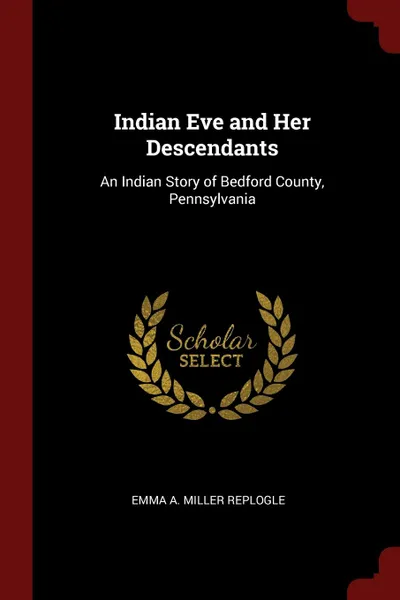 Обложка книги Indian Eve and Her Descendants. An Indian Story of Bedford County, Pennsylvania, Emma A. Miller Replogle