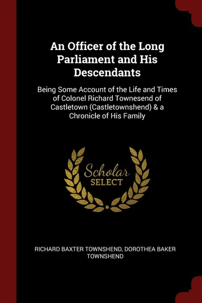 Обложка книги An Officer of the Long Parliament and His Descendants. Being Some Account of the Life and Times of Colonel Richard Townesend of Castletown (Castletownshend) . a Chronicle of His Family, Richard Baxter Townshend, Dorothea Baker Townshend