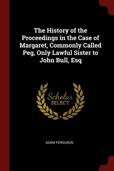 Обложка книги The History of the Proceedings in the Case of Margaret, Commonly Called Peg, Only Lawful Sister to John Bull, Esq, Adam Ferguson