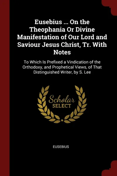 Обложка книги Eusebius ... On the Theophania Or Divine Manifestation of Our Lord and Saviour Jesus Christ, Tr. With Notes. To Which Is Prefixed a Vindication of the Orthodoxy, and Prophetical Views, of That Distinguished Writer, by S. Lee, Eusebius