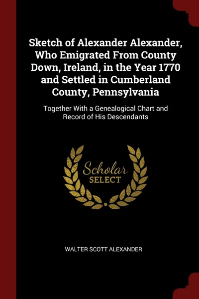 Обложка книги Sketch of Alexander Alexander, Who Emigrated From County Down, Ireland, in the Year 1770 and Settled in Cumberland County, Pennsylvania. Together With a Genealogical Chart and Record of His Descendants, Walter Scott Alexander