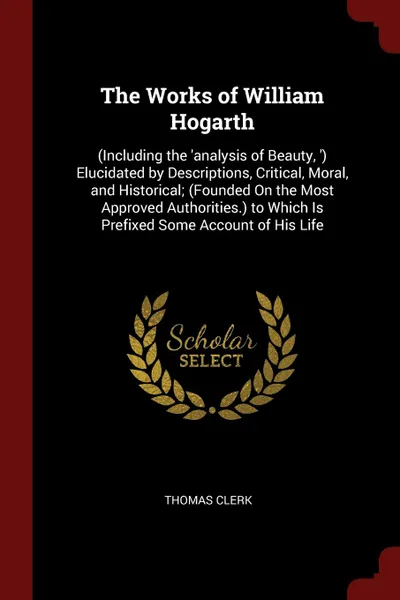 Обложка книги The Works of William Hogarth. (Including the .analysis of Beauty, .) Elucidated by Descriptions, Critical, Moral, and Historical; (Founded On the Most Approved Authorities.) to Which Is Prefixed Some Account of His Life, Thomas Clerk