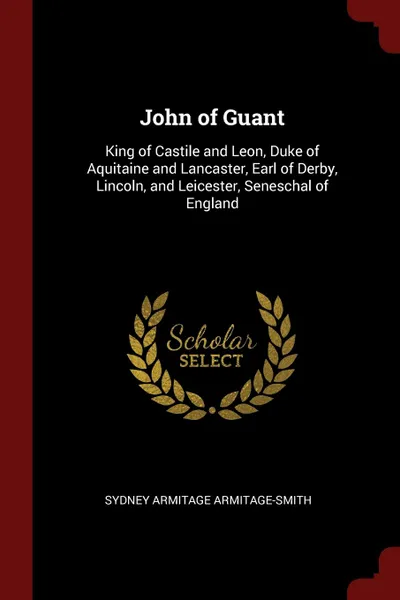 Обложка книги John of Guant. King of Castile and Leon, Duke of Aquitaine and Lancaster, Earl of Derby, Lincoln, and Leicester, Seneschal of England, Sydney Armitage Armitage-Smith