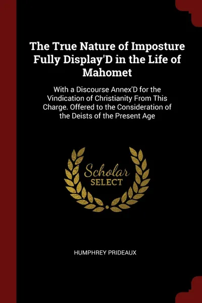 Обложка книги The True Nature of Imposture Fully Display.D in the Life of Mahomet. With a Discourse Annex.D for the Vindication of Christianity From This Charge. Offered to the Consideration of the Deists of the Present Age, Humphrey Prideaux