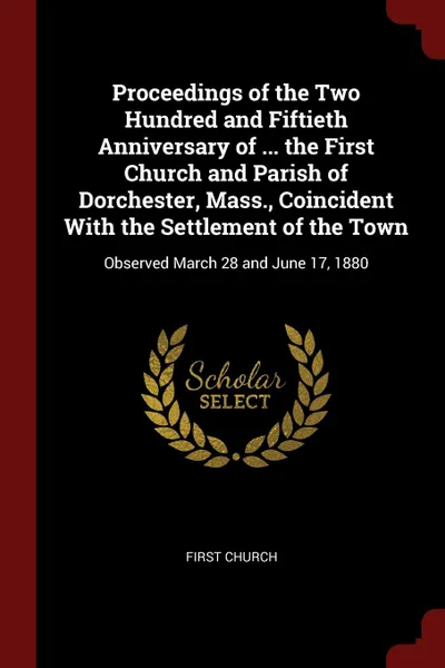 Обложка книги Proceedings of the Two Hundred and Fiftieth Anniversary of ... the First Church and Parish of Dorchester, Mass., Coincident With the Settlement of the Town. Observed March 28 and June 17, 1880, First Church