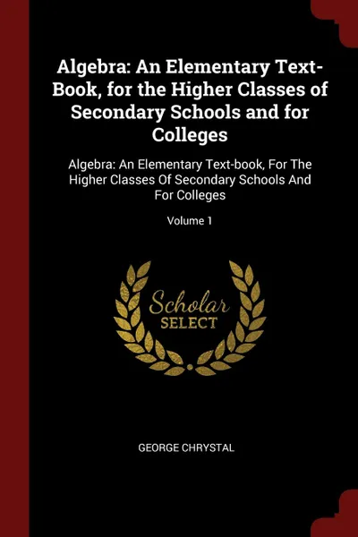 Обложка книги Algebra. An Elementary Text-Book, for the Higher Classes of Secondary Schools and for Colleges: Algebra: An Elementary Text-book, For The Higher Classes Of Secondary Schools And For Colleges; Volume 1, George Chrystal