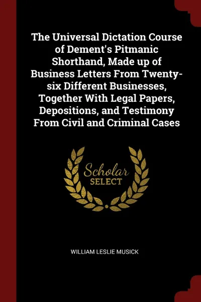 Обложка книги The Universal Dictation Course of Dement.s Pitmanic Shorthand, Made up of Business Letters From Twenty-six Different Businesses, Together With Legal Papers, Depositions, and Testimony From Civil and Criminal Cases, William Leslie Musick