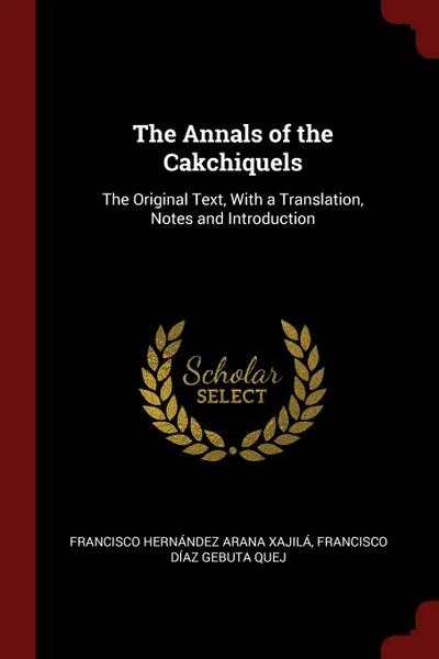 Обложка книги The Annals of the Cakchiquels. The Original Text, With a Translation, Notes and Introduction, Francisco Hernández Arana Xajilá, Francisco Díaz Gebuta Quej