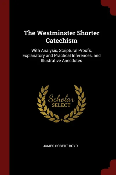 Обложка книги The Westminster Shorter Catechism. With Analysis, Scriptural Proofs, Explanatory and Practical Inferences, and Illustrative Anecdotes, James Robert Boyd