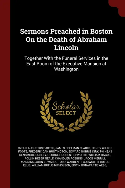 Обложка книги Sermons Preached in Boston On the Death of Abraham Lincoln. Together With the Funeral Services in the East Room of the Executive Mansion at Washington, Cyrus Augustus Bartol, James Freeman Clarke, Henry Wilder Foote