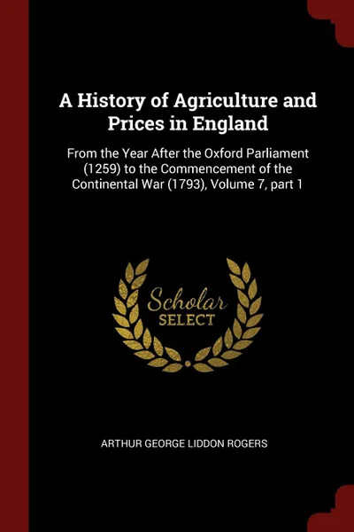 Обложка книги A History of Agriculture and Prices in England. From the Year After the Oxford Parliament (1259) to the Commencement of the Continental War (1793), Volume 7, part 1, Arthur George Liddon Rogers