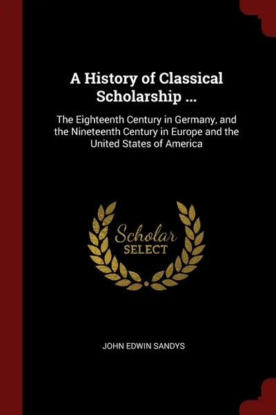 Обложка книги A History of Classical Scholarship ... The Eighteenth Century in Germany, and the Nineteenth Century in Europe and the United States of America, John Edwin Sandys