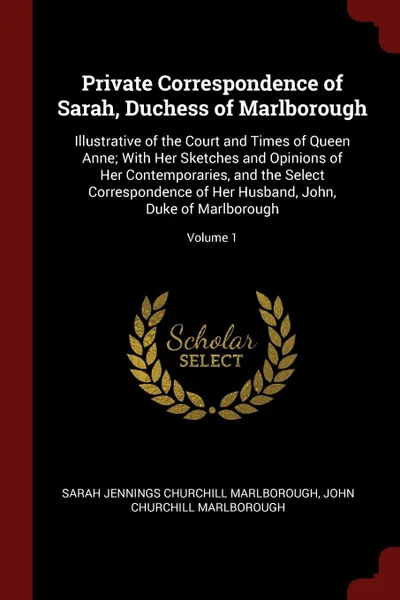 Обложка книги Private Correspondence of Sarah, Duchess of Marlborough. Illustrative of the Court and Times of Queen Anne; With Her Sketches and Opinions of Her Contemporaries, and the Select Correspondence of Her Husband, John, Duke of Marlborough; Volume 1, Sarah Jennings Churchill Marlborough, John Churchill Marlborough