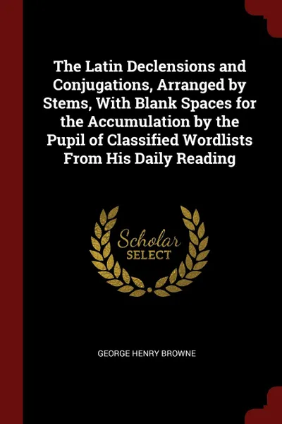 Обложка книги The Latin Declensions and Conjugations, Arranged by Stems, With Blank Spaces for the Accumulation by the Pupil of Classified Wordlists From His Daily Reading, George Henry Browne