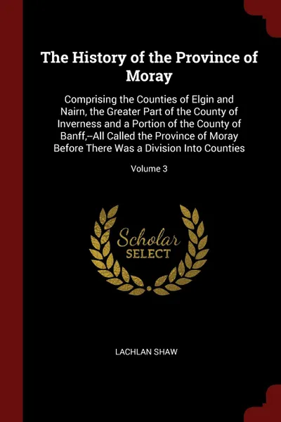 Обложка книги The History of the Province of Moray. Comprising the Counties of Elgin and Nairn, the Greater Part of the County of Inverness and a Portion of the County of Banff,--All Called the Province of Moray Before There Was a Division Into Counties; Volume 3, Lachlan Shaw