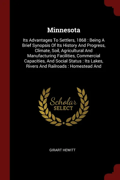 Обложка книги Minnesota. Its Advantages To Settlers, 1868 : Being A Brief Synopsis Of Its History And Progress, Climate, Soil, Agricultural And Manufacturing Facilities, Commercial Capacities, And Social Status : Its Lakes, Rivers And Railroads : Homestead And, Girart Hewitt