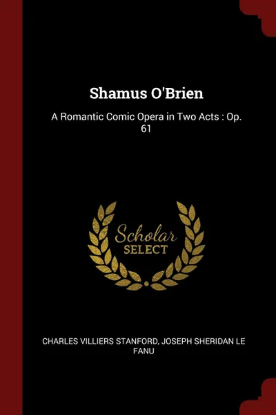 Обложка книги Shamus O.Brien. A Romantic Comic Opera in Two Acts : Op. 61, Charles Villiers Stanford, Joseph Sheridan Le Fanu