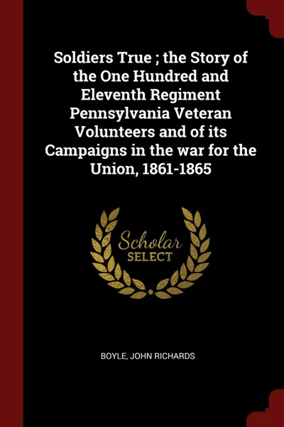 Обложка книги Soldiers True ; the Story of the One Hundred and Eleventh Regiment Pennsylvania Veteran Volunteers and of its Campaigns in the war for the Union, 1861-1865, John Richards Boyle