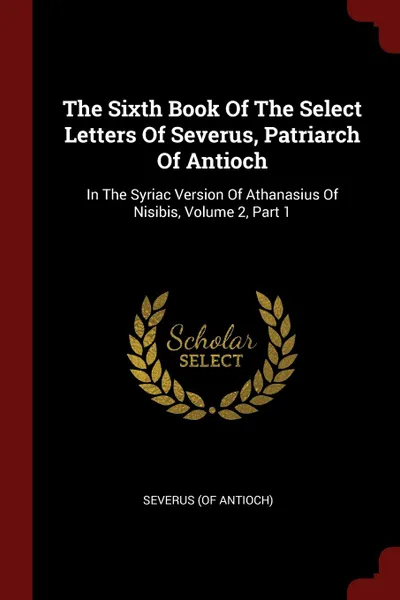 Обложка книги The Sixth Book Of The Select Letters Of Severus, Patriarch Of Antioch. In The Syriac Version Of Athanasius Of Nisibis, Volume 2, Part 1, Severus (of Antioch)