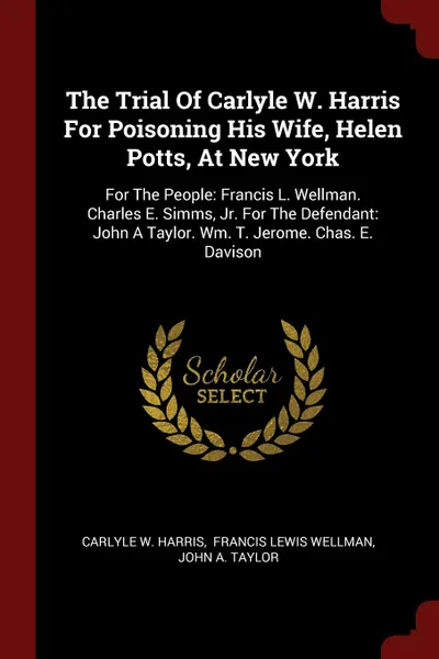 Обложка книги The Trial Of Carlyle W. Harris For Poisoning His Wife, Helen Potts, At New York. For The People: Francis L. Wellman. Charles E. Simms, Jr. For The Defendant: John A Taylor. Wm. T. Jerome. Chas. E. Davison, Carlyle W. Harris