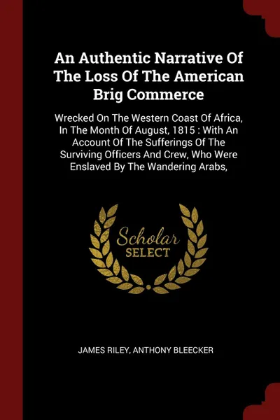 Обложка книги An Authentic Narrative Of The Loss Of The American Brig Commerce. Wrecked On The Western Coast Of Africa, In The Month Of August, 1815 : With An Account Of The Sufferings Of The Surviving Officers And Crew, Who Were Enslaved By The Wandering Arabs,, James Riley, Anthony Bleecker