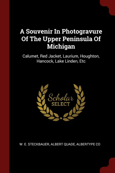 Обложка книги A Souvenir In Photogravure Of The Upper Peninsula Of Michigan. Calumet, Red Jacket, Laurium, Houghton, Hancock, Lake Linden, Etc, W. E. Steckbauer, Albert Quade, Albertype Co