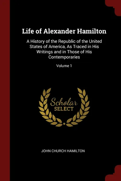 Обложка книги Life of Alexander Hamilton. A History of the Republic of the United States of America, As Traced in His Writings and in Those of His Contemporaries; Volume 1, John Church Hamilton