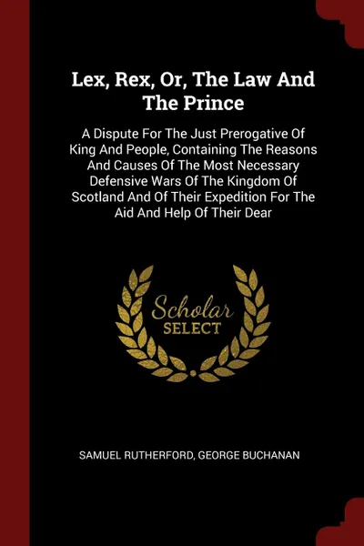 Обложка книги Lex, Rex, Or, The Law And The Prince. A Dispute For The Just Prerogative Of King And People, Containing The Reasons And Causes Of The Most Necessary Defensive Wars Of The Kingdom Of Scotland And Of Their Expedition For The Aid And Help Of Their Dear, Samuel Rutherford, George Buchanan