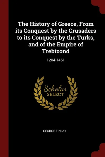 Обложка книги The History of Greece, From its Conquest by the Crusaders to its Conquest by the Turks, and of the Empire of Trebizond. 1204-1461, George Finlay